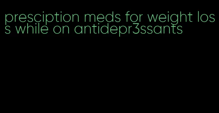 presciption meds for weight loss while on antidepr3ssants