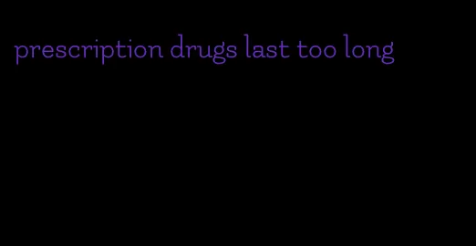 prescription drugs last too long