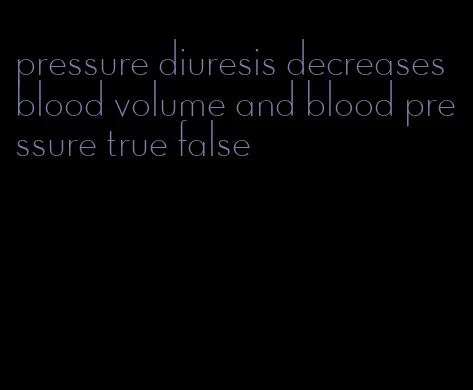 pressure diuresis decreases blood volume and blood pressure true false