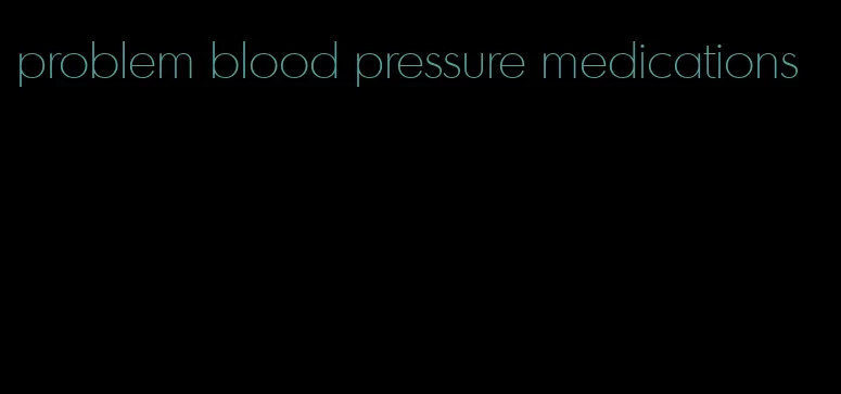 problem blood pressure medications