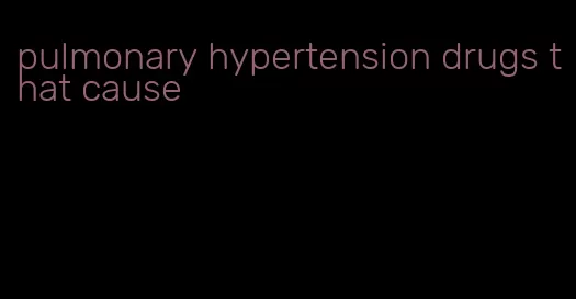 pulmonary hypertension drugs that cause