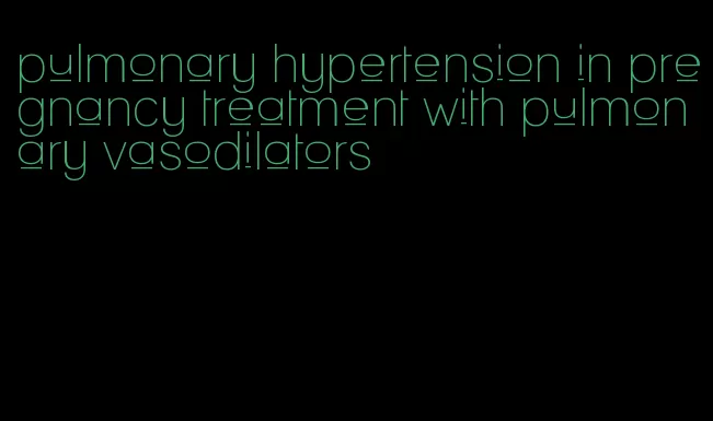 pulmonary hypertension in pregnancy treatment with pulmonary vasodilators