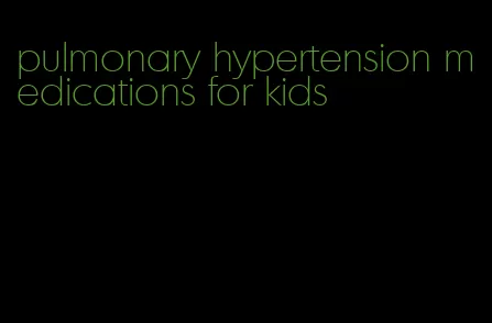 pulmonary hypertension medications for kids
