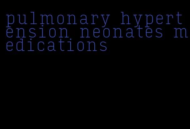 pulmonary hypertension neonates medications