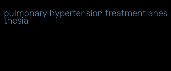 pulmonary hypertension treatment anesthesia