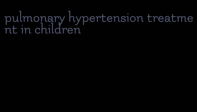 pulmonary hypertension treatment in children