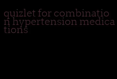 quizlet for combination hypertension medications