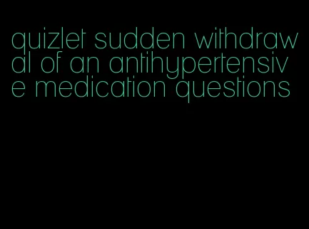 quizlet sudden withdrawal of an antihypertensive medication questions