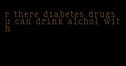 r there diabetes drugs u can drink alchol with