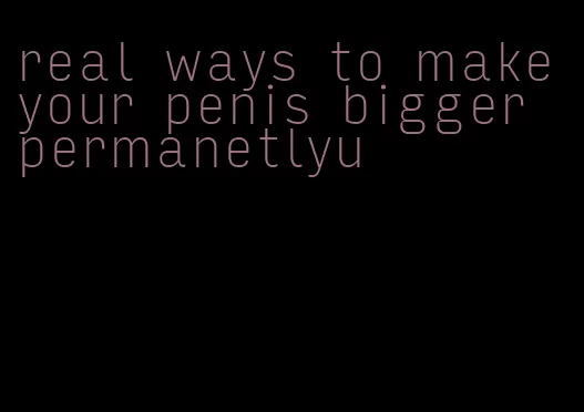 real ways to make your penis bigger permanetlyu