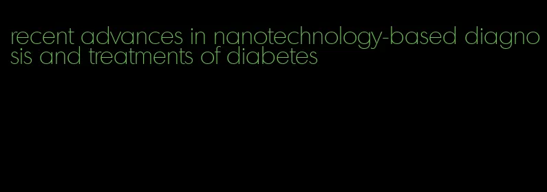 recent advances in nanotechnology-based diagnosis and treatments of diabetes