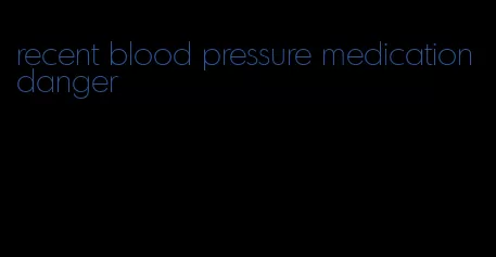 recent blood pressure medication danger