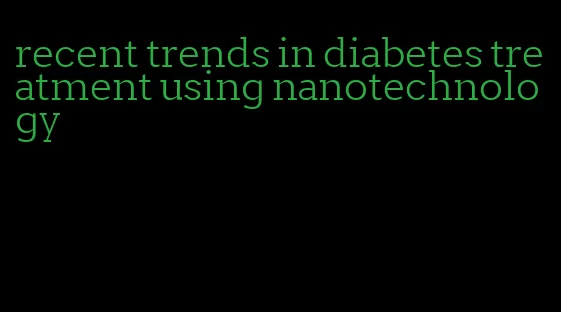 recent trends in diabetes treatment using nanotechnology