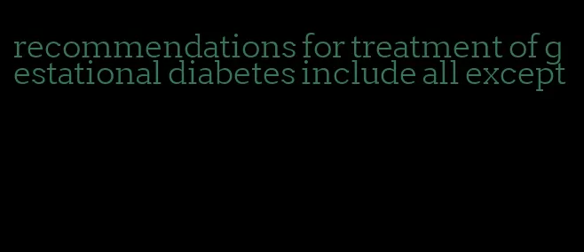 recommendations for treatment of gestational diabetes include all except