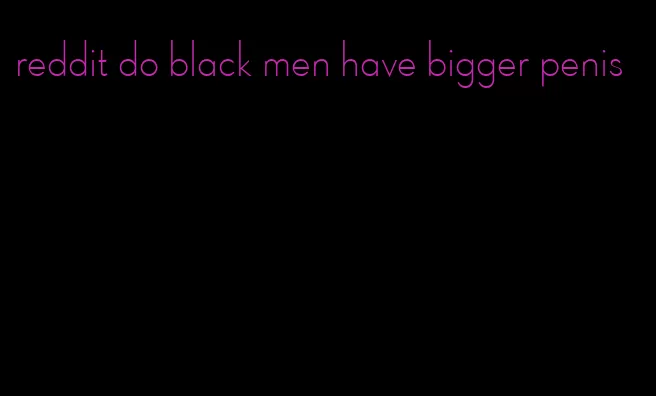 reddit do black men have bigger penis