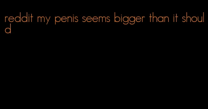 reddit my penis seems bigger than it should