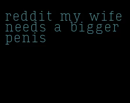 reddit my wife needs a bigger penis