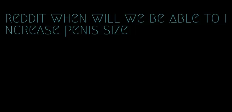 reddit when will we be able to increase penis size