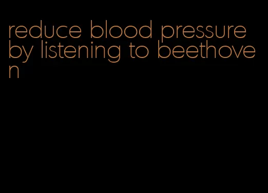 reduce blood pressure by listening to beethoven