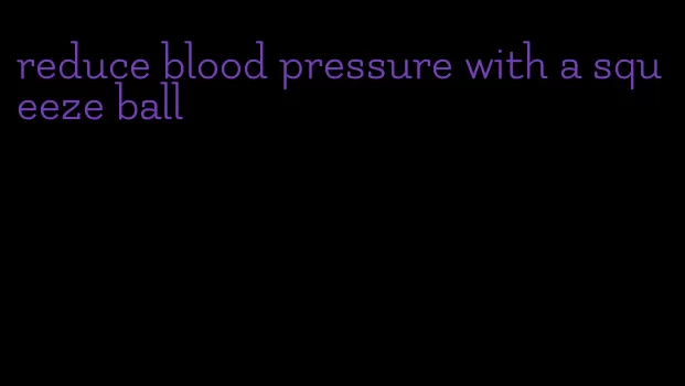 reduce blood pressure with a squeeze ball