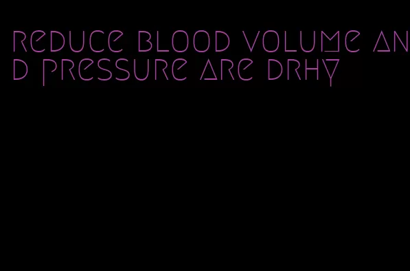 reduce blood volume and pressure are drhy