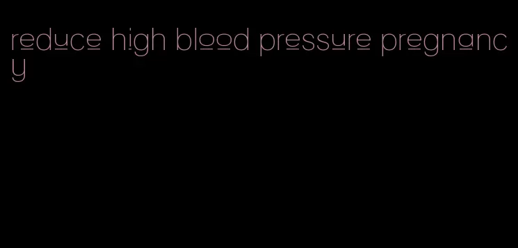 reduce high blood pressure pregnancy