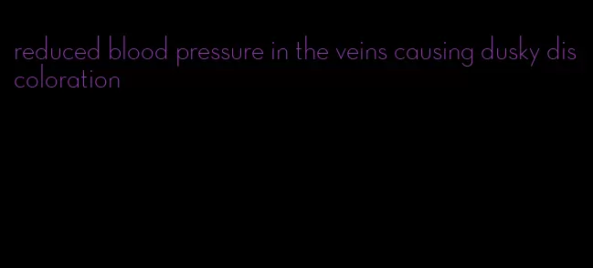 reduced blood pressure in the veins causing dusky discoloration