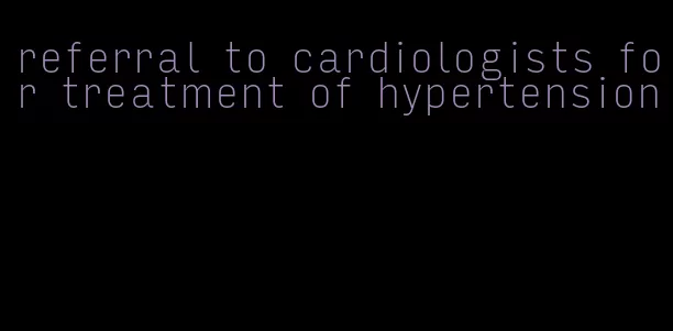 referral to cardiologists for treatment of hypertension