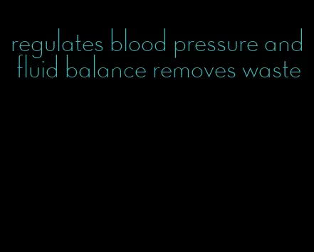 regulates blood pressure and fluid balance removes waste