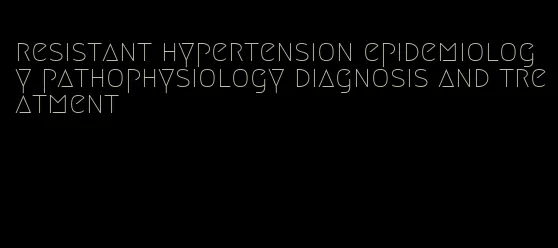 resistant hypertension epidemiology pathophysiology diagnosis and treatment
