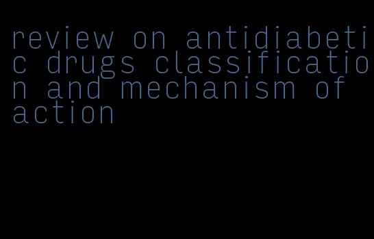 review on antidiabetic drugs classification and mechanism of action