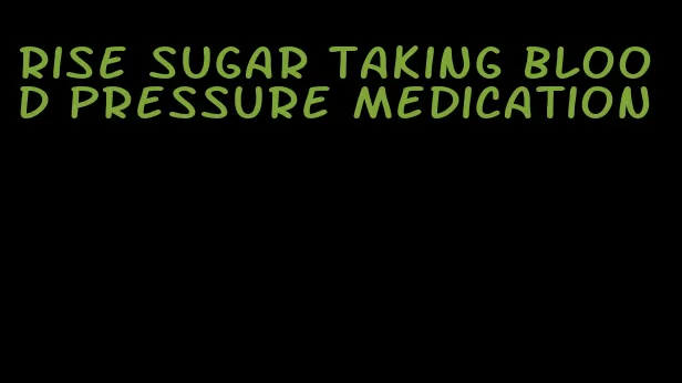 rise sugar taking blood pressure medication