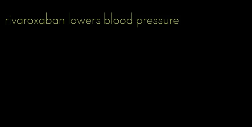 rivaroxaban lowers blood pressure