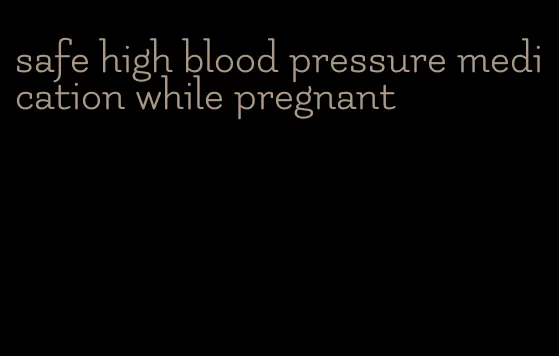 safe high blood pressure medication while pregnant