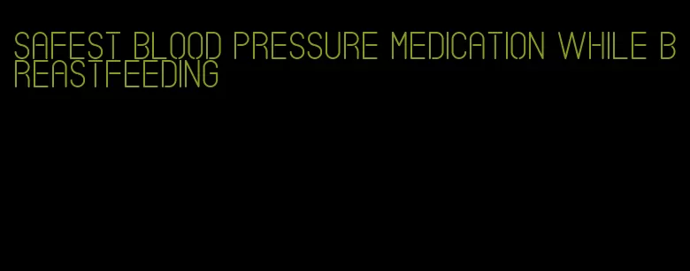 safest blood pressure medication while breastfeeding