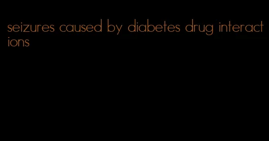 seizures caused by diabetes drug interactions