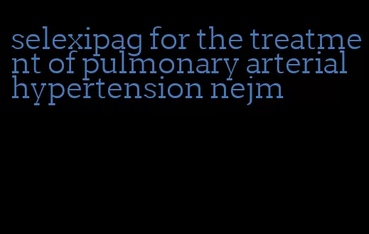 selexipag for the treatment of pulmonary arterial hypertension nejm