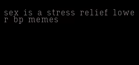 sex is a stress relief lower bp memes