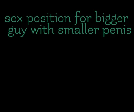 sex position for bigger guy with smaller penis