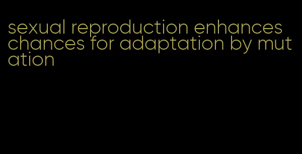 sexual reproduction enhances chances for adaptation by mutation