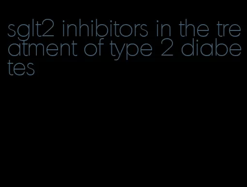 sglt2 inhibitors in the treatment of type 2 diabetes