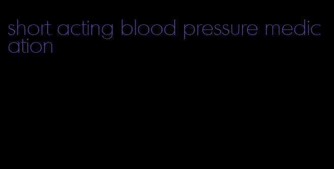 short acting blood pressure medication