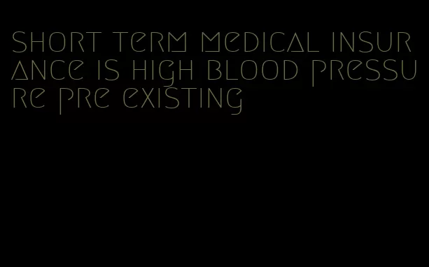 short term medical insurance is high blood pressure pre existing