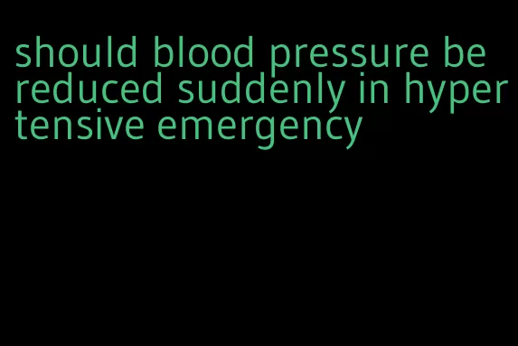 should blood pressure be reduced suddenly in hypertensive emergency