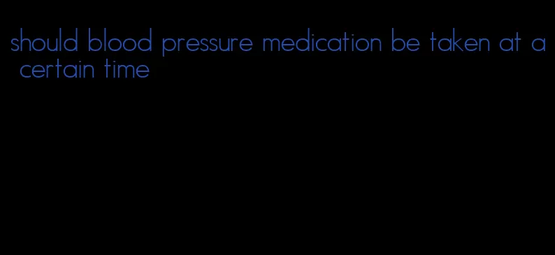 should blood pressure medication be taken at a certain time