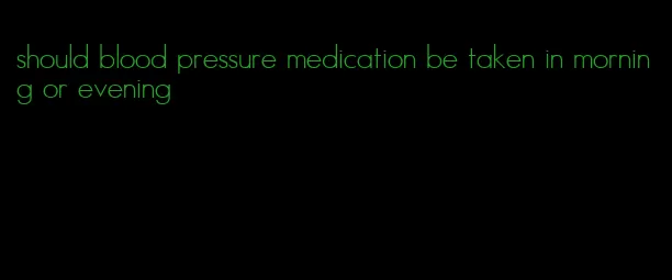 should blood pressure medication be taken in morning or evening
