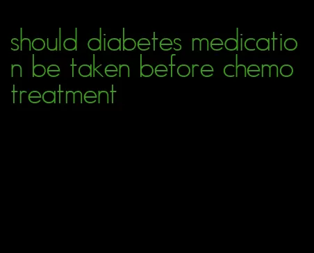 should diabetes medication be taken before chemo treatment