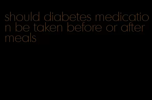 should diabetes medication be taken before or after meals