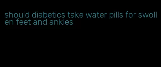should diabetics take water pills for swollen feet and ankles