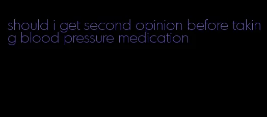 should i get second opinion before taking blood pressure medication